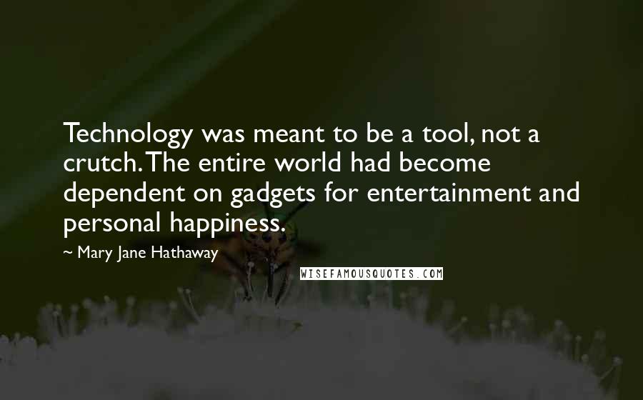 Mary Jane Hathaway quotes: Technology was meant to be a tool, not a crutch. The entire world had become dependent on gadgets for entertainment and personal happiness. Mary Jane Hathaway quotes: Technology was meant to be a tool, not a crutch. The entire world had become dependent on gadgets for entertainment and personal happiness.