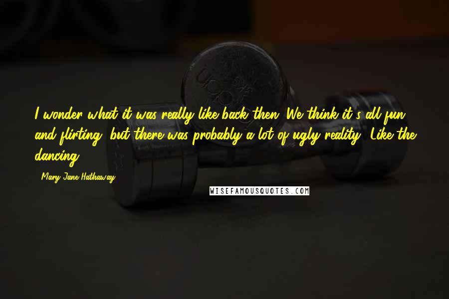 Mary Jane Hathaway quotes: I wonder what it was really like back then. We think it's all fun and flirting, but there was probably a lot of ugly reality.""Like the dancing. Mary Jane Hathaway quotes: I wonder what it was really like back then. We think it's all fun and flirting, but there was probably a lot of ugly reality.""Like the dancing.