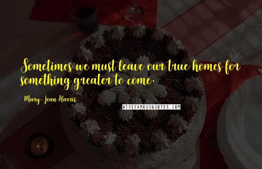 Mary-Jean Harris quotes: Sometimes we must leave our true homes for something greater to come.