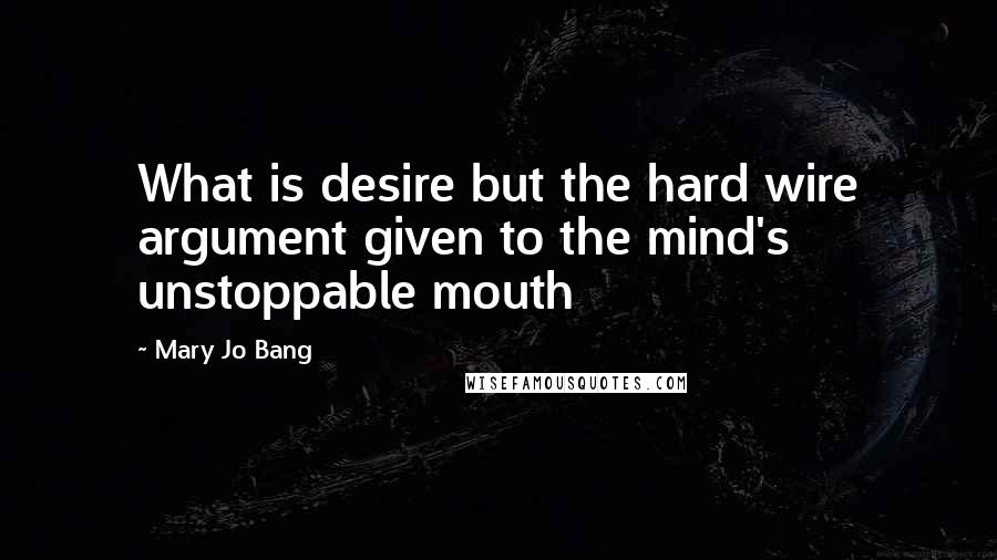 Mary Jo Bang quotes: What is desire but the hard wire argument given to the mind's unstoppable mouth