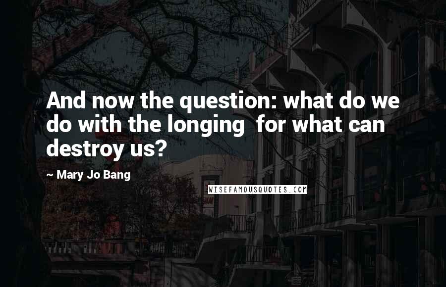 Mary Jo Bang quotes: And now the question: what do we do with the longing for what can destroy us?