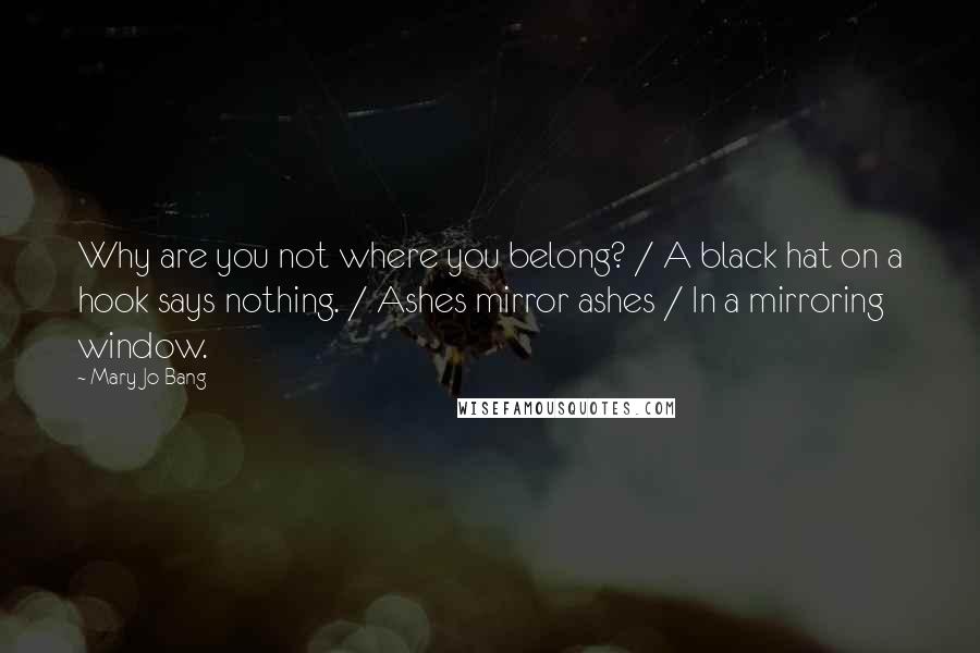 Mary Jo Bang quotes: Why are you not where you belong? / A black hat on a hook says nothing. / Ashes mirror ashes / In a mirroring window. Mary Jo Bang quotes: Why are you not where you belong? / A black hat on a hook says nothing. / Ashes mirror ashes / In a mirroring window.