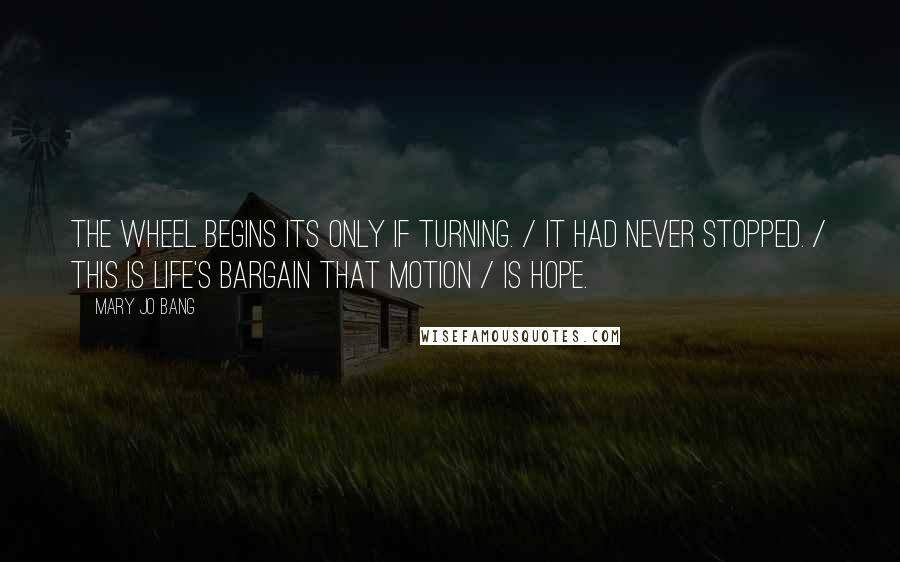 Mary Jo Bang quotes: The wheel begins its only if turning. / It had never stopped. / This is life's bargain that motion / Is hope. Mary Jo Bang quotes: The wheel begins its only if turning. / It had never stopped. / This is life's bargain that motion / Is hope.
