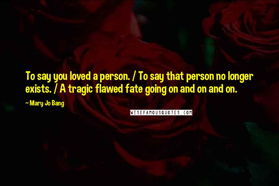 Mary Jo Bang quotes: To say you loved a person. / To say that person no longer exists. / A tragic flawed fate going on and on and on. Mary Jo Bang quotes: To say you loved a person. / To say that person no longer exists. / A tragic flawed fate going on and on and on.