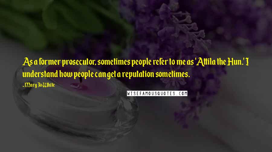 Mary Jo White quotes: As a former prosecutor, sometimes people refer to me as 'Attila the Hun.' I understand how people can get a reputation sometimes. Mary Jo White quotes: As a former prosecutor, sometimes people refer to me as 'Attila the Hun.' I understand how people can get a reputation sometimes.