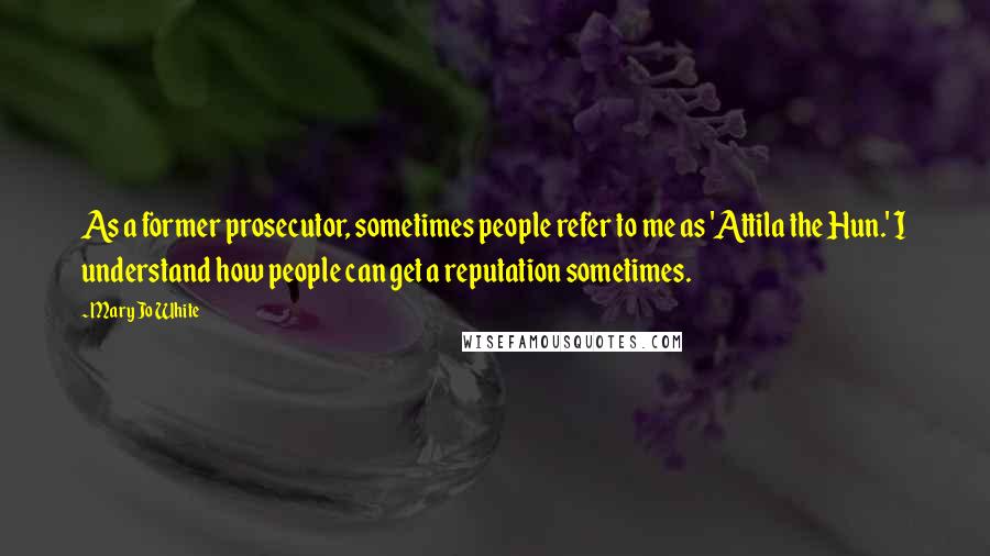 Mary Jo White quotes: As a former prosecutor, sometimes people refer to me as 'Attila the Hun.' I understand how people can get a reputation sometimes.