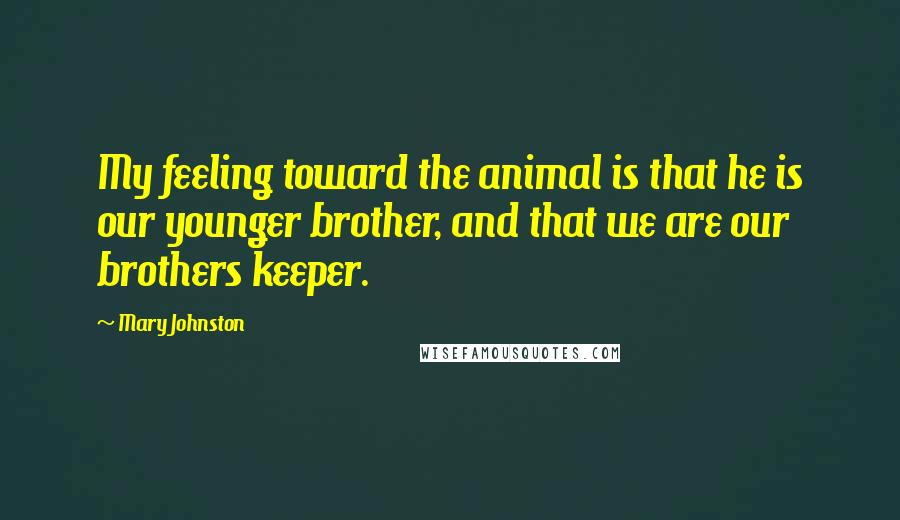 Mary Johnston quotes: My feeling toward the animal is that he is our younger brother, and that we are our brothers keeper.