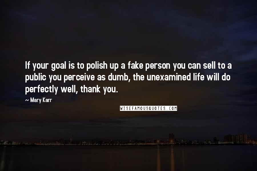 Mary Karr quotes: If your goal is to polish up a fake person you can sell to a public you perceive as dumb, the unexamined life will do perfectly well, thank you.