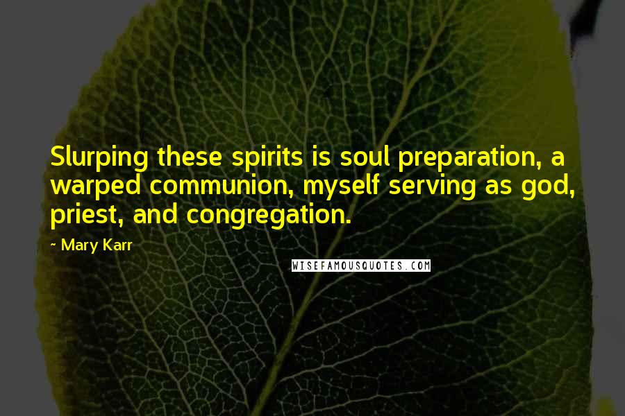 Mary Karr quotes: Slurping these spirits is soul preparation, a warped communion, myself serving as god, priest, and congregation. Mary Karr quotes: Slurping these spirits is soul preparation, a warped communion, myself serving as god, priest, and congregation.