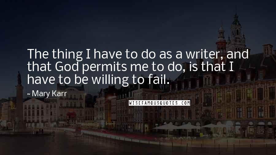 Mary Karr quotes: The thing I have to do as a writer, and that God permits me to do, is that I have to be willing to fail. Mary Karr quotes: The thing I have to do as a writer, and that God permits me to do, is that I have to be willing to fail.