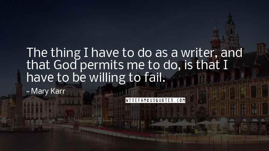 Mary Karr quotes: The thing I have to do as a writer, and that God permits me to do, is that I have to be willing to fail.