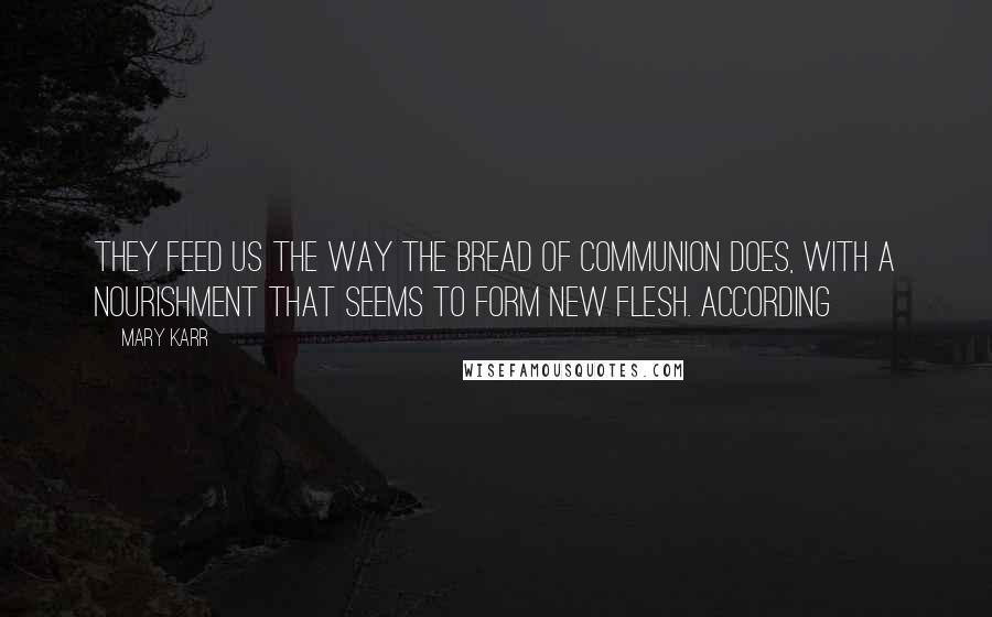 Mary Karr quotes: They feed us the way the bread of communion does, with a nourishment that seems to form new flesh. According Mary Karr quotes: They feed us the way the bread of communion does, with a nourishment that seems to form new flesh. According