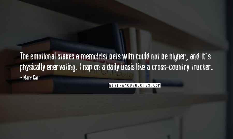Mary Karr quotes: The emotional stakes a memoirist bets with could not be higher, and it's physically enervating. I nap on a daily basis like a cross-country trucker. Mary Karr quotes: The emotional stakes a memoirist bets with could not be higher, and it's physically enervating. I nap on a daily basis like a cross-country trucker.