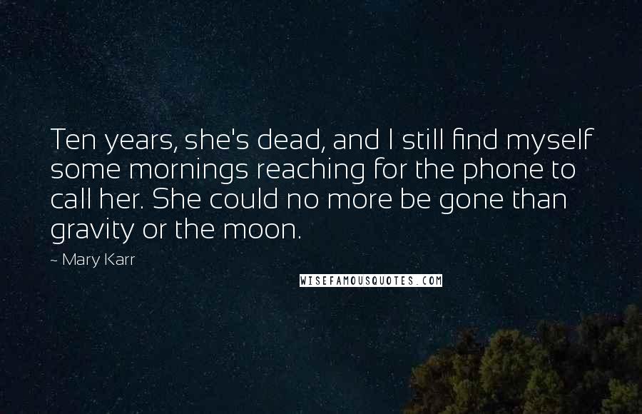 Mary Karr quotes: Ten years, she's dead, and I still find myself some mornings reaching for the phone to call her. She could no more be gone than gravity or the moon. Mary Karr quotes: Ten years, she's dead, and I still find myself some mornings reaching for the phone to call her. She could no more be gone than gravity or the moon.