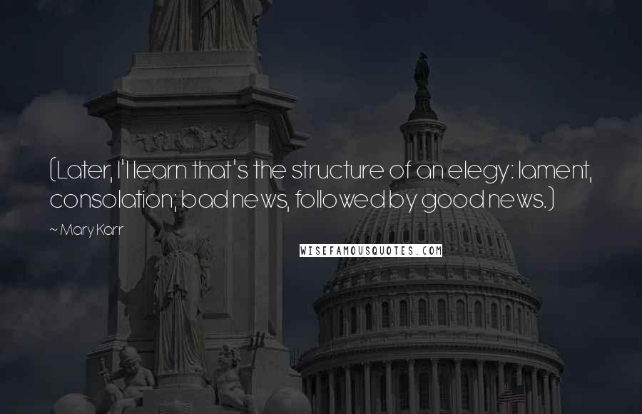 Mary Karr quotes: (Later, I'l learn that's the structure of an elegy: lament, consolation; bad news, followed by good news.)