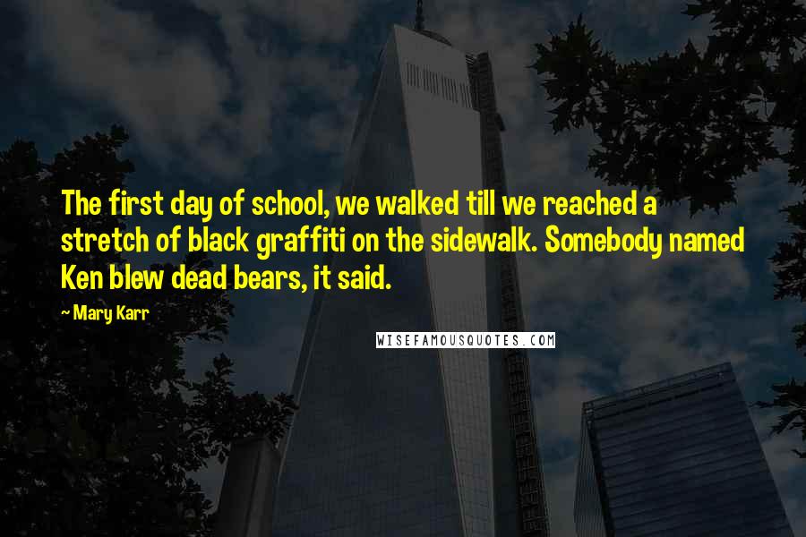 Mary Karr quotes: The first day of school, we walked till we reached a stretch of black graffiti on the sidewalk. Somebody named Ken blew dead bears, it said. Mary Karr quotes: The first day of school, we walked till we reached a stretch of black graffiti on the sidewalk. Somebody named Ken blew dead bears, it said.
