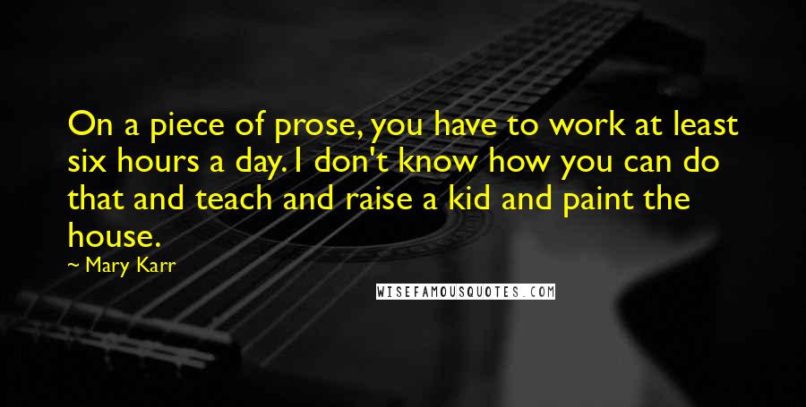 Mary Karr quotes: On a piece of prose, you have to work at least six hours a day. I don't know how you can do that and teach and raise a kid and Mary Karr quotes: On a piece of prose, you have to work at least six hours a day. I don't know how you can do that and teach and raise a kid and