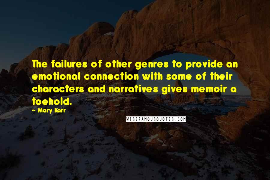 Mary Karr quotes: The failures of other genres to provide an emotional connection with some of their characters and narratives gives memoir a toehold. Mary Karr quotes: The failures of other genres to provide an emotional connection with some of their characters and narratives gives memoir a toehold.