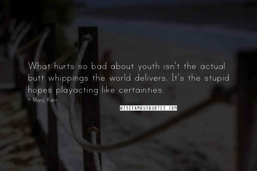 Mary Karr quotes: What hurts so bad about youth isn't the actual butt whippings the world delivers. It's the stupid hopes playacting like certainties. Mary Karr quotes: What hurts so bad about youth isn't the actual butt whippings the world delivers. It's the stupid hopes playacting like certainties.