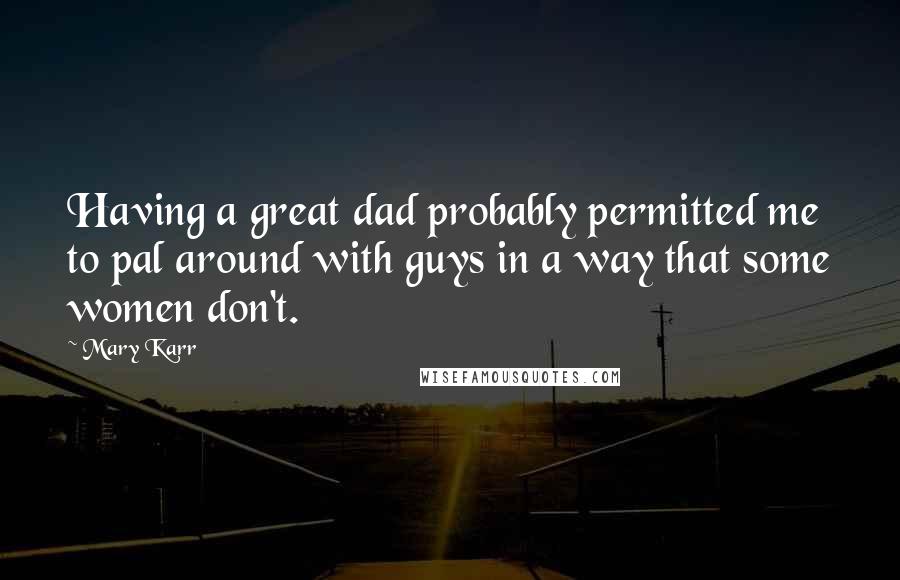 Mary Karr quotes: Having a great dad probably permitted me to pal around with guys in a way that some women don't.