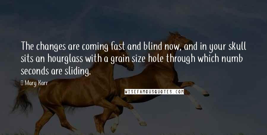Mary Karr quotes: The changes are coming fast and blind now, and in your skull sits an hourglass with a grain size hole through which numb seconds are sliding. Mary Karr quotes: The changes are coming fast and blind now, and in your skull sits an hourglass with a grain size hole through which numb seconds are sliding.