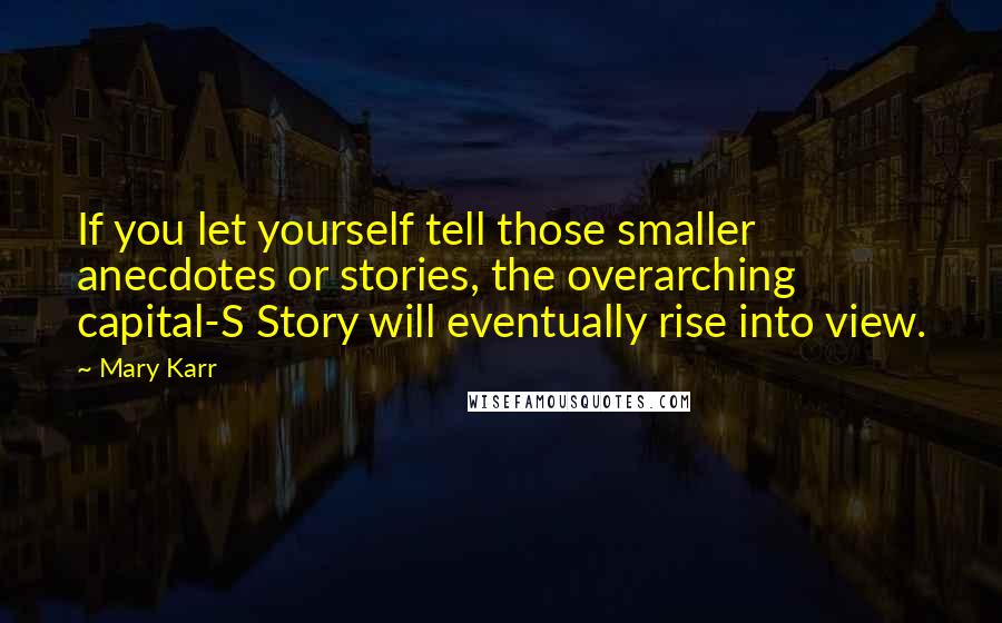 Mary Karr quotes: If you let yourself tell those smaller anecdotes or stories, the overarching capital-S Story will eventually rise into view. Mary Karr quotes: If you let yourself tell those smaller anecdotes or stories, the overarching capital-S Story will eventually rise into view.