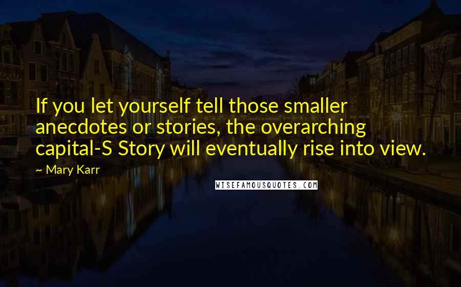 Mary Karr quotes: If you let yourself tell those smaller anecdotes or stories, the overarching capital-S Story will eventually rise into view.