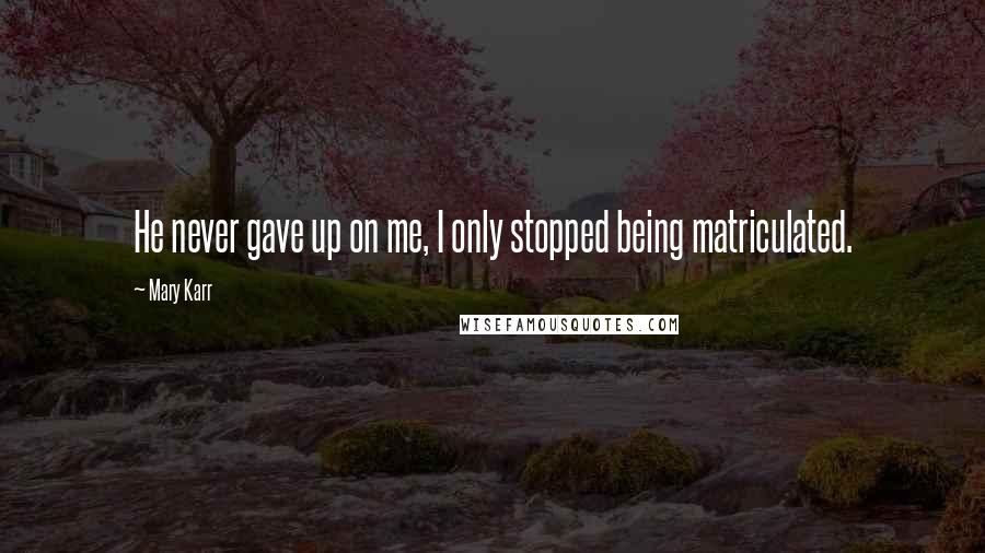 Mary Karr quotes: He never gave up on me, I only stopped being matriculated.