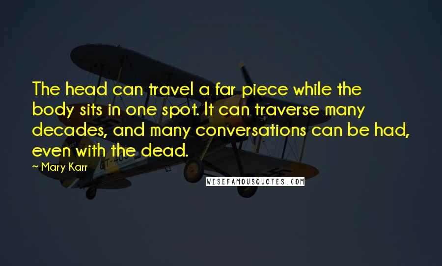 Mary Karr quotes: The head can travel a far piece while the body sits in one spot. It can traverse many decades, and many conversations can be had, even with the dead. Mary Karr quotes: The head can travel a far piece while the body sits in one spot. It can traverse many decades, and many conversations can be had, even with the dead.