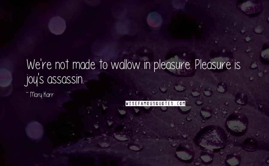 Mary Karr quotes: We're not made to wallow in pleasure. Pleasure is joy's assassin.