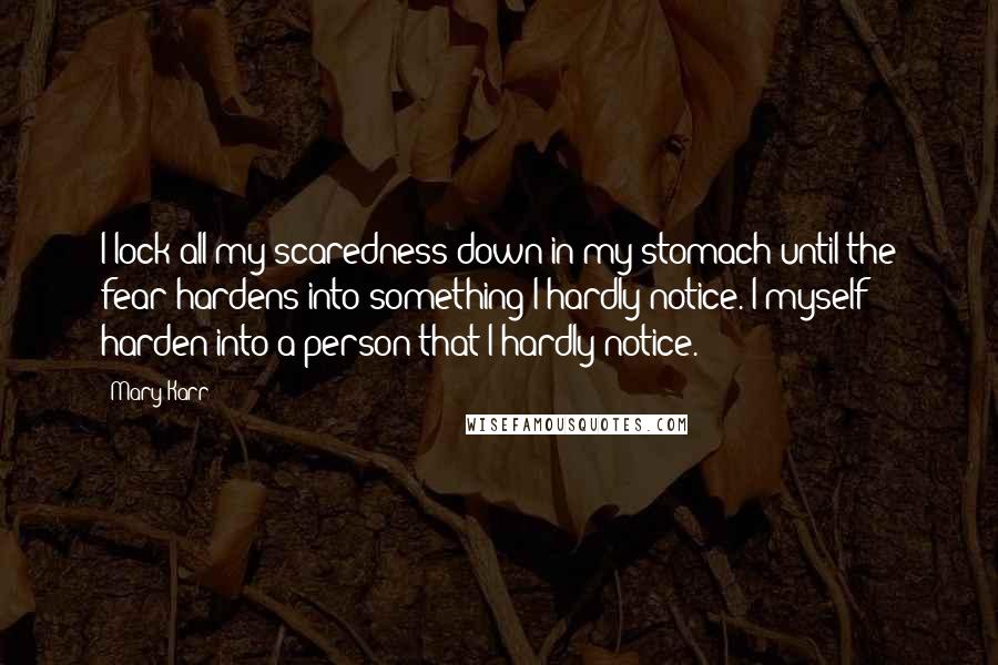 Mary Karr quotes: I lock all my scaredness down in my stomach until the fear hardens into something I hardly notice. I myself harden into a person that I hardly notice. Mary Karr quotes: I lock all my scaredness down in my stomach until the fear hardens into something I hardly notice. I myself harden into a person that I hardly notice.