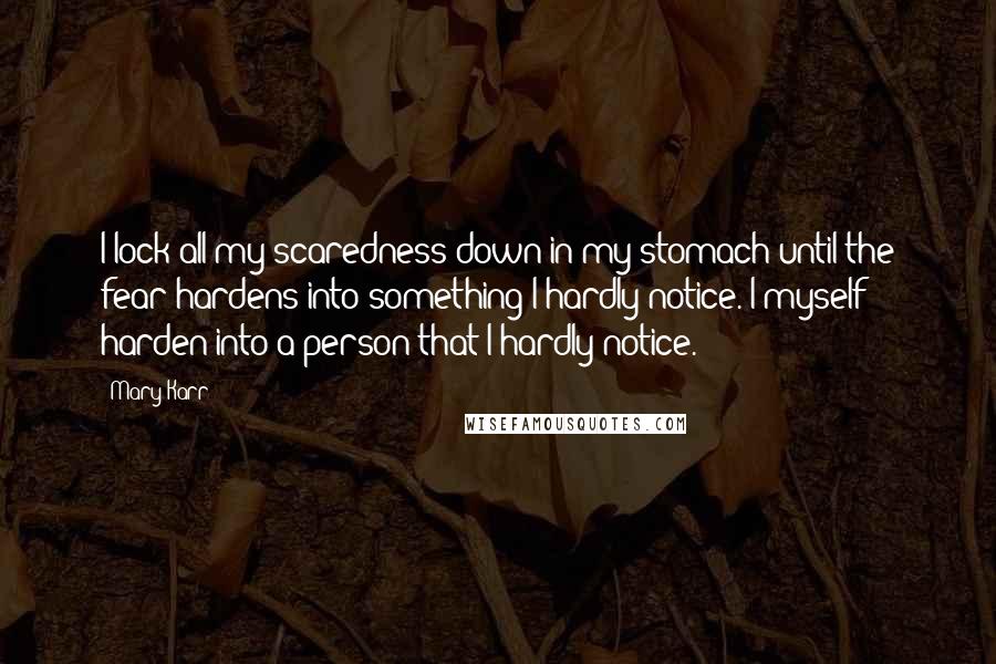 Mary Karr quotes: I lock all my scaredness down in my stomach until the fear hardens into something I hardly notice. I myself harden into a person that I hardly notice.