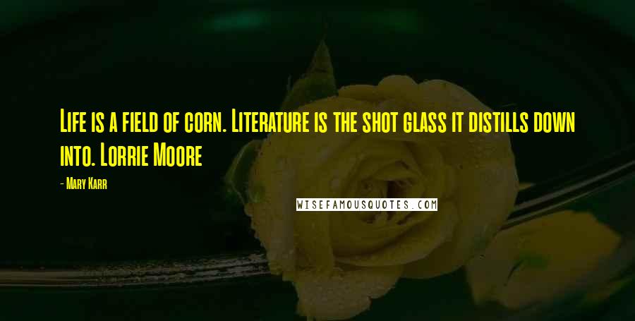 Mary Karr quotes: Life is a field of corn. Literature is the shot glass it distills down into. Lorrie Moore