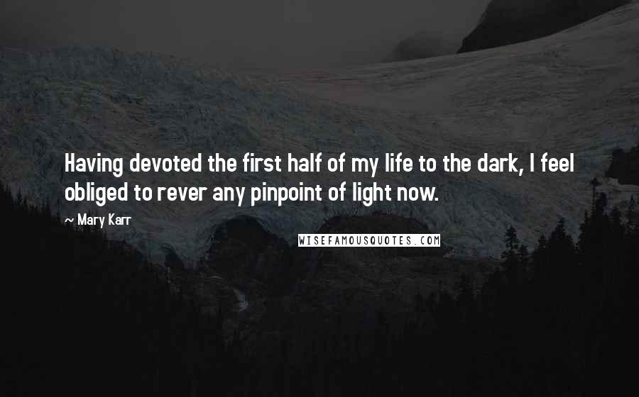 Mary Karr quotes: Having devoted the first half of my life to the dark, I feel obliged to rever any pinpoint of light now. Mary Karr quotes: Having devoted the first half of my life to the dark, I feel obliged to rever any pinpoint of light now.