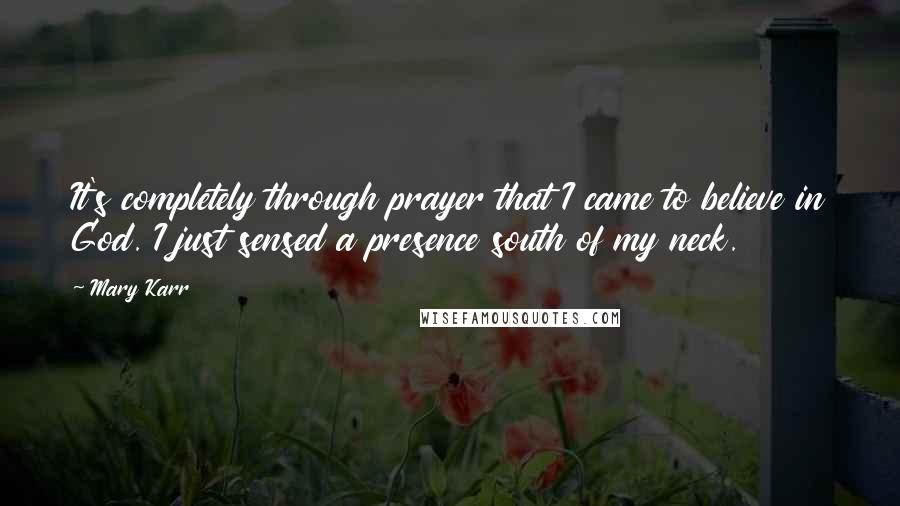 Mary Karr quotes: It's completely through prayer that I came to believe in God. I just sensed a presence south of my neck.