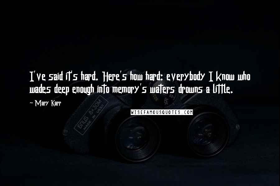 Mary Karr quotes: I've said it's hard. Here's how hard: everybody I know who wades deep enough into memory's waters drowns a little.