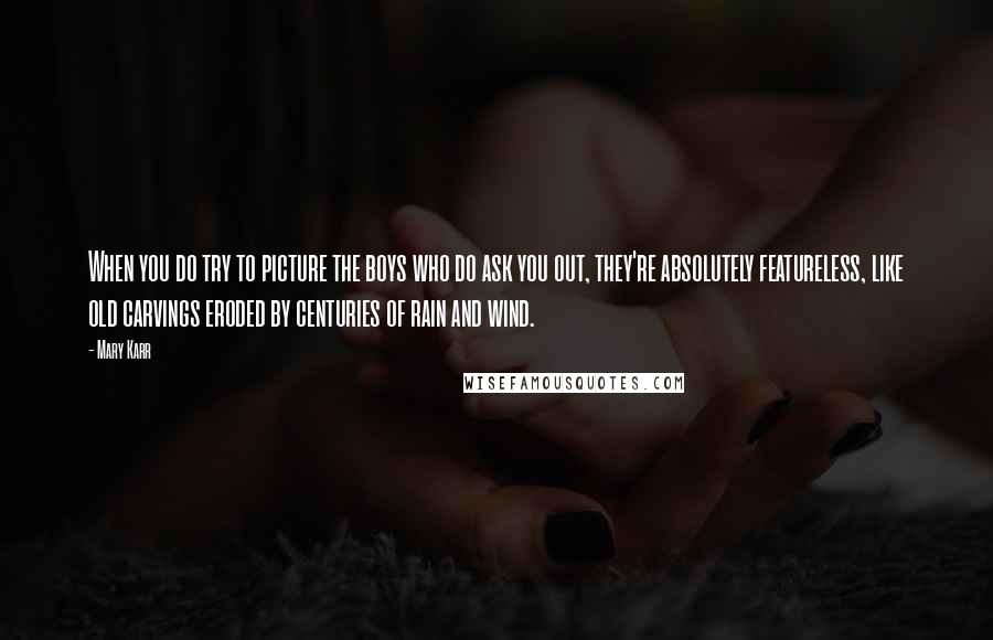 Mary Karr quotes: When you do try to picture the boys who do ask you out, they're absolutely featureless, like old carvings eroded by centuries of rain and wind. Mary Karr quotes: When you do try to picture the boys who do ask you out, they're absolutely featureless, like old carvings eroded by centuries of rain and wind.