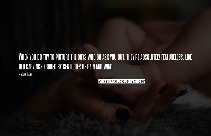Mary Karr quotes: When you do try to picture the boys who do ask you out, they're absolutely featureless, like old carvings eroded by centuries of rain and wind.