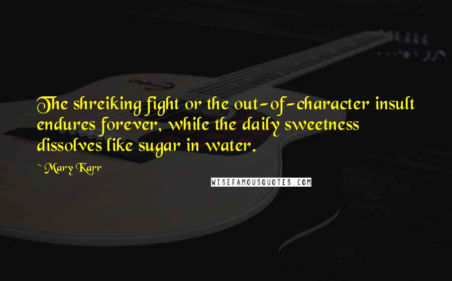 Mary Karr quotes: The shreiking fight or the out-of-character insult endures forever, while the daily sweetness dissolves like sugar in water. Mary Karr quotes: The shreiking fight or the out-of-character insult endures forever, while the daily sweetness dissolves like sugar in water.