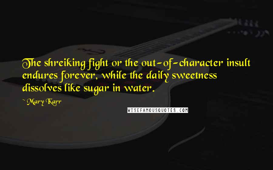 Mary Karr quotes: The shreiking fight or the out-of-character insult endures forever, while the daily sweetness dissolves like sugar in water.