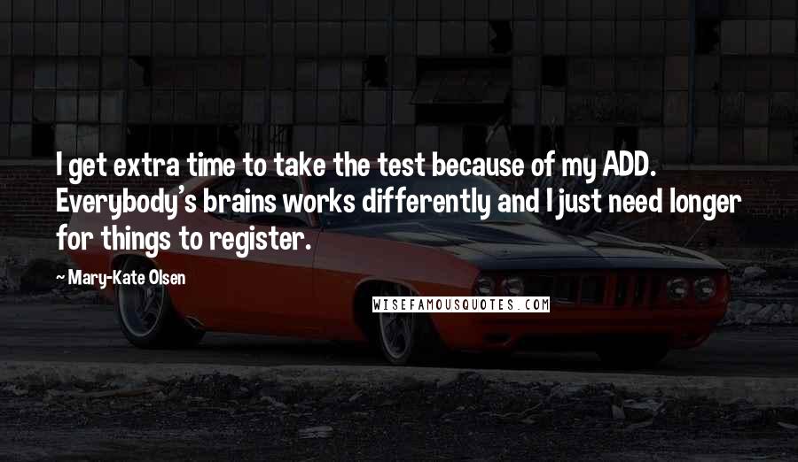 Mary-Kate Olsen quotes: I get extra time to take the test because of my ADD. Everybody's brains works differently and I just need longer for things to register.