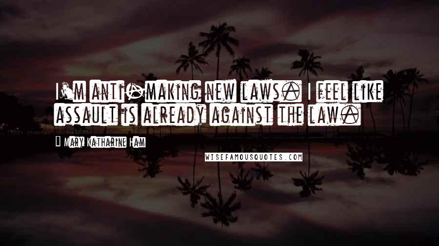 Mary Katharine Ham quotes: I'm anti-making new laws. I feel like assault is already against the law.