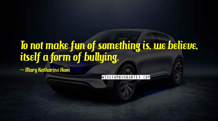 Mary Katharine Ham quotes: To not make fun of something is, we believe, itself a form of bullying.
