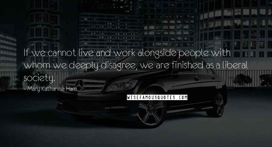 Mary Katharine Ham quotes: If we cannot live and work alongside people with whom we deeply disagree, we are finished as a liberal society. Mary Katharine Ham quotes: If we cannot live and work alongside people with whom we deeply disagree, we are finished as a liberal society.