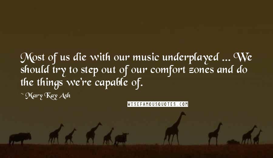 Mary Kay Ash quotes: Most of us die with our music underplayed ... We should try to step out of our comfort zones and do the things we're capable of.