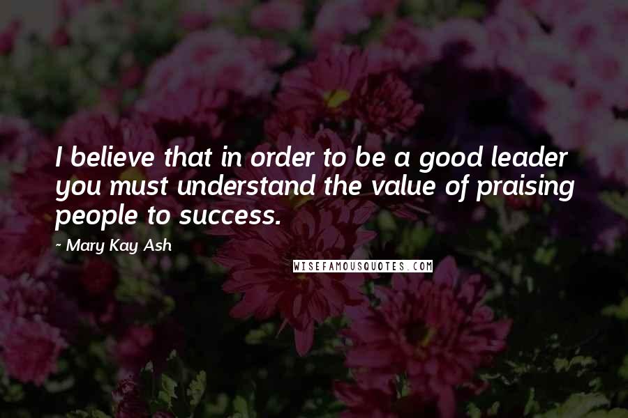 Mary Kay Ash quotes: I believe that in order to be a good leader you must understand the value of praising people to success.