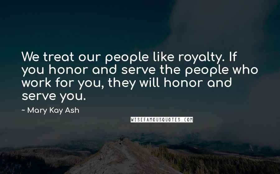 Mary Kay Ash quotes: We treat our people like royalty. If you honor and serve the people who work for you, they will honor and serve you.