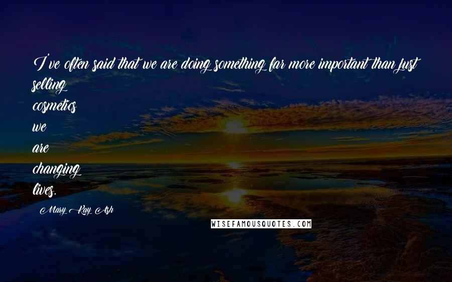 Mary Kay Ash quotes: I've often said that we are doing something far more important than just selling cosmetics; we are changing lives.