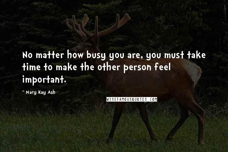 Mary Kay Ash quotes: No matter how busy you are, you must take time to make the other person feel important. Mary Kay Ash quotes: No matter how busy you are, you must take time to make the other person feel important.