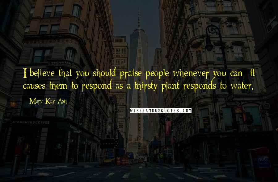 Mary Kay Ash quotes: I believe that you should praise people whenever you can; it causes them to respond as a thirsty plant responds to water.